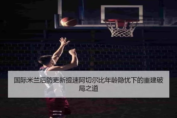 国际米兰后防更新提速阿切尔比年龄隐忧下的重建破局之道