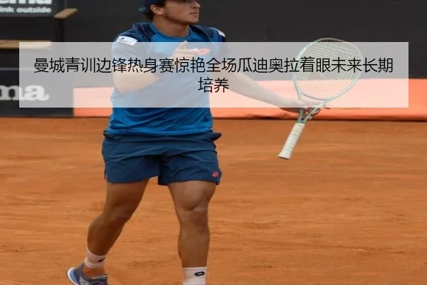 曼城青训边锋热身赛惊艳全场瓜迪奥拉着眼未来长期培养